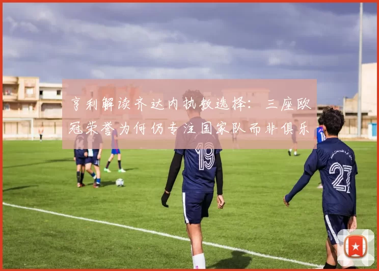 亨利解读齐达内执教选择：三座欧冠荣誉为何仍专注国家队而非俱乐部